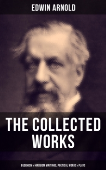 The Collected Works of Edwin Arnold: Buddhism & Hinduism Writings, Poetical Works & Plays : The Essence of Buddhism, Light of the World, The Light of Asia, The Song Celestial