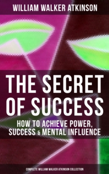 The Secret of Success: How to Achieve Power, Success & Mental Influence : The Power Of Concentration, Thought-Force in Business and Everyday Life, Practical Mental Influence