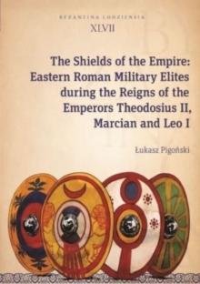 The Shields of the Empire  Eastern Roman Military Elites during the Reigns of the Emperors Theodosius II, Marcian and Leo I