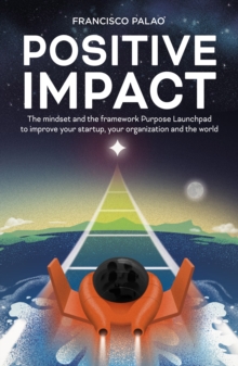 Positive Impact : The Purpose Launchpad mindset and the framework to improve your startup, your organization, and the world