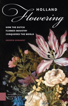 Holland Flowering : How the Dutch Flower Industry Conquered the World