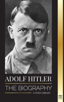 Adolf Hitler : The Biography - Life And Death, Nazi Germany, And The Rise And Fall Of The Third Reich