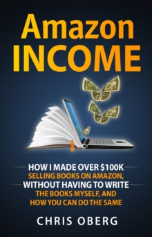 Amazon Income : How I Made Over $100K Selling Books On Amazon, Without Having To Write The Books Myself, And How You Can Do The Same