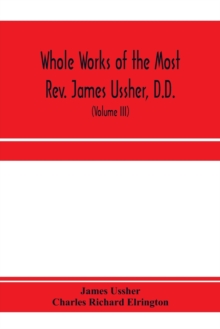 Whole works of the Most Rev. James Ussher, D.D., Lord Archbishop of Armagh, and Primate of all Ireland. now for the first time collected, with a life of the author and an account of his writings (Volu