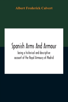 Spanish Arms And Armour, Being A Historical And Descriptive Account Of The Royal Armoury Of Madrid