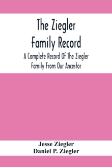 The Ziegler Family Record : A Complete Record Of The Ziegler Family From Our Ancestor, Philip Ziegler, Born In Bern, Switzerland, In 1734, Down To The Seventh And Eighth Generations; Including Also Th