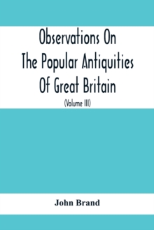 Observations On The Popular Antiquities Of Great Britain : Chiefly Illustrating The Origin Of Our Vulgar And Provincial Customs, Ceremonies And Superstitions (Volume Iii)