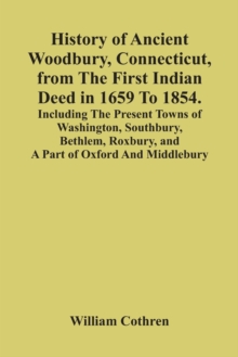 History Of Ancient Woodbury, Connecticut, From The First Indian Deed In 1659 To 1854. Including The Present Towns Of Washington, Southbury, Bethlem, Roxbury, And A Part Of Oxford And Middlebury