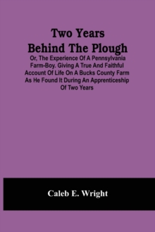 Two Years Behind The Plough : Or, The Experience Of A Pennsylvania Farm-Boy. Giving A True And Faithful Account Of Life On A Bucks County Farm As He Found It During An Apprenticeship Of Two Years