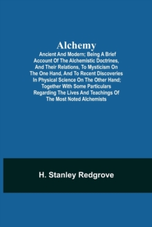 Alchemy : Ancient and Modern; Being a Brief Account of the Alchemistic Doctrines, and Their Relations, to Mysticism on the One Hand, and to Recent Discoveries in Physical Science on the Other Hand; To