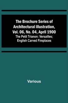 The Brochure Series of Architectural Illustration, vol. 06, No. 04, April 1900; The Petit Trianon : Versailles; English Carved Fireplaces