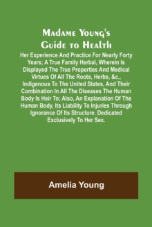 Madame Young's Guide to Health; Her experience and practice for nearly forty years; a true family herbal, wherein is displayed the true properties and medical virtues of all the roots, herbs, &c., ind