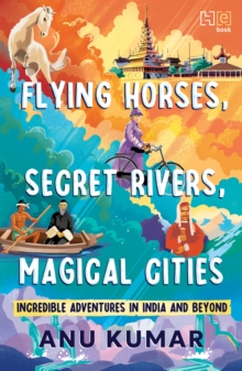 Flying Horses, Secret Rivers, Magical Cities : Incredible Adventures in India and Beyond