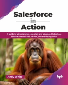 Salesforce in Action : A guide to administrator essentials and advanced Salesforce features across sales, service, and marketing cloud