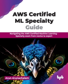 AWS Certified ML Specialty Guide : Navigating the AWS Certified Machine Learning - Specialty exam from novice to expert