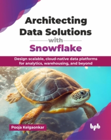 Architecting Data Solutions with Snowflake : Design scalable, cloud-native data platforms for analytics, warehousing, and beyond