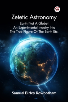 Zetetic Astronomy Earth Not a Globe! an Experimental Inquiry into the True Figure of the Earth Etc.