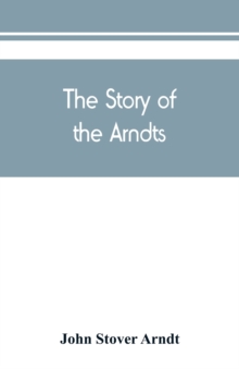 The Story of the Arndts; the life, antecedents and descendants of Bernhard Arndt who emigrated to Pennsylvania in the Year 1731