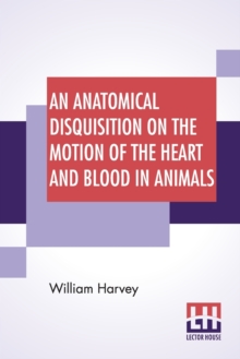 An Anatomical Disquisition On The Motion Of The Heart And Blood In Animals : Translated By Robert Willis, Revised & Edited By Alexander Bowie