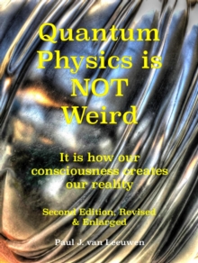 Quantum Physics is NOT Weird : It is how our consciousness creates our reality. Second Edition, Revised and Enlarged.