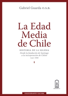 La Edad Media de Chile : Historia de la Iglesia: desde la fundacion de Santiago a la incorporacion de Chiloe 1541-1826