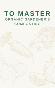 To Master Organic Gardener's Composting : The Secrets of Sustainable Soil Enrichment and Plant Health