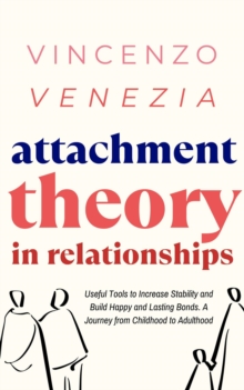 Attachment Theory in Relationships : Useful Tools to Increase Stability and Build Happy and Lasting Bonds. A Journey from Childhood to Adulthood