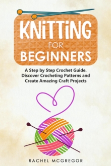 Knitting for Beginners: The Ultimate Craft Guide. Learn How to Knit Following Illustrated Practical Examples and Create Amazing Projects