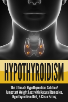 Hypothyroidism: The Ultimate Hypothyroidism Solution! Jumpstart Weight Loss with Natural Remedies, Hypothyroidism Diet & Clean Eating