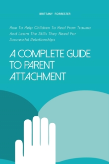 Complete Guide to Parent Attachment How to Help Children to Heal From Trauma and Learn the Skills They Need for Successful Relationships