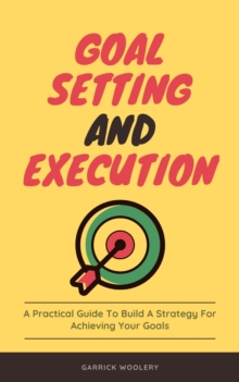 Goal Setting And Execution - A Practical Guide To Build A Strategy For Achieving Your Goals