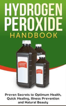 Hydrogen Peroxide Handbook: Proven Secrets to Optimum Health, Quick Healing, Illness Prevention and Natural Beauty