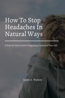 How To Stop Headaches In Natural Ways! A Step-by-Step Guide to Regaining Control of Your Life