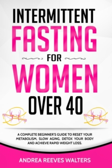 Intermittent Fasting for Women Over 40: A Complete Beginner's Guide to Reset Your Metabolism, Slow Aging, Detox Your Body and Achieve Rapid Weight Loss