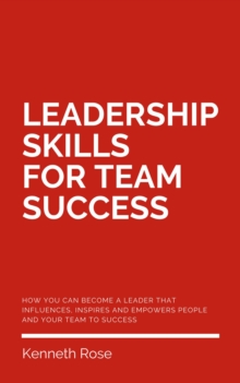 Leadership Skills For Team Success - How You Can Become A Leader That Influences, Inspires And Empowers People And Your Team To Success