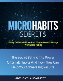 Micro Habits Secrets:The Secret Behind The Power Of Small Habits And How They Can Help You Achieve Big Results: 21-Day Self-Confidence And Weight-Loss Challenge With Micro Habits