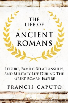 Life of Ancient Romans Leisure, Family, Relationships, And Military Life During The Great Roman Empire