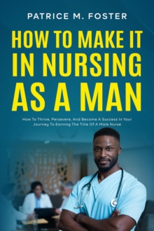 How To Make It In Nursing As A Man How To Thrive, Persevere, And Become A Success In Your Journey To Earning The Title Of A Male Nurse