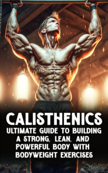 Calisthenic Mastery: The Ultimate Guide to Building a Strong, Lean, and Powerful Body with Bodyweight Exercises