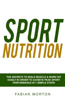 Sport Nutrition: the Secrets to Build Muscle & Burn Fat easily in order to achieve peak Sport Performance in 7 Simple Steps