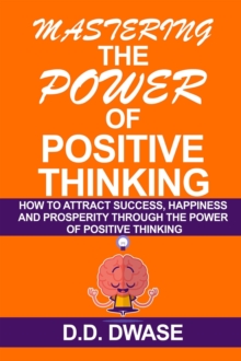 Mastering The Power Of Positive Thinking: How To Attract Success, Happiness And Prosperity Through The Power Of Positive Thinking