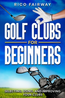 Golf Clubs For Beginners: Selecting, Using, and Improving Your Clubs