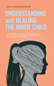 Understanding and Healing the Inner Child: How to recognize unresolved conflicts within yourself, get in touch with your inner child, strengthen and heal it to finally blossom in full vitality