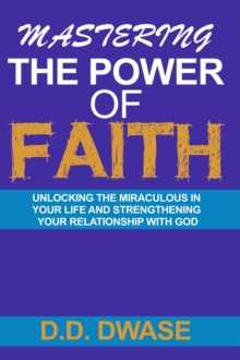 Mastering The Power Of Faith: Unlocking The Miraculous In Your Life And Strengthening Your Relationship With God