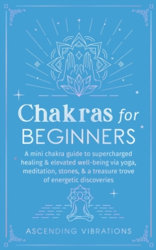 Chakras for Beginners: A Mini Chakra Guide to Supercharged Healing & Elevated Well-Being via Yoga, Meditation, Stones, & a Treasure Trove of Energetic Discoveries