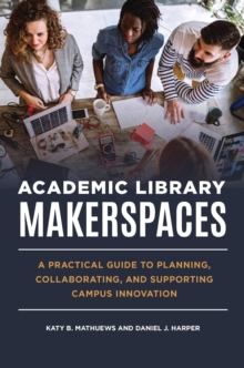 Academic Library Makerspaces : A Practical Guide to Planning, Collaborating, and Supporting Campus Innovation