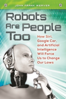 Robots Are People Too : How Siri, Google Car, and Artificial Intelligence Will Force Us to Change Our Laws