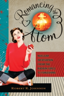 Romancing the Atom : Nuclear Infatuation from the Radium Girls to Fukushima