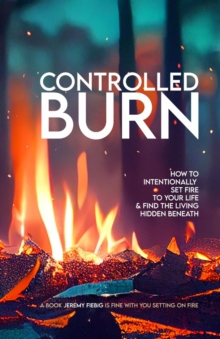 CONTROLLED BURN : How to Intentionally Set Fire to Your Life & Find the Living Hidden Beneath