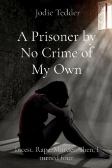 A Prisoner by No Crime of My Own : Incest. Rape. Murder. Then, I turned four.